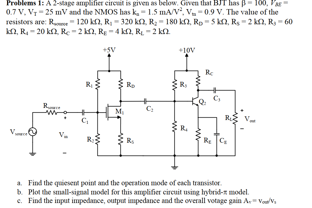 Problems 1: A 2-stage amplifier circuit is given as below. Given that BJT has ß= 100, VBE
0.7 V, VT = 25 mV and the NMOS has k, = 1.5 mA/V², Vm = 0.9 V. The value of the
resistors are: Rsource = 120 k2, R1 = 320 k2, R2= 180 kQ, RD = 5 kQ, Rs= 2 kQ, R3 = 60
kΩ, R-20 kΩ, Rc =2 k , Rg =4 kΩ, RL -2 kΩ.
+5V
+10V
RC
R1
Rp
R3
Rsource
+
M1
R.
V out
R4
V.
RE
CE
source
R23
Rs
a. Find the quiesent point and the operation mode of each transistor.
b. Plot the small-signal model for this amplifier circuit using hybrid-n model.
c. Find the input impedance, output impedance and the overall votage gain Av= Vout/Vs
