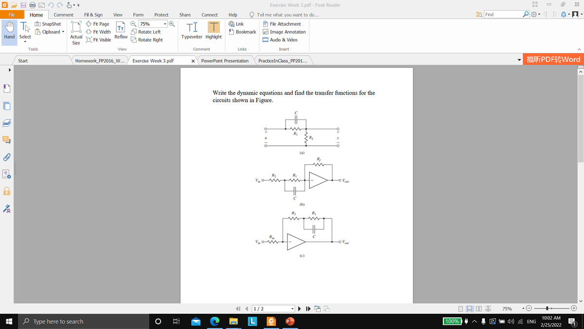 Exercise Week 3.pdf - Foxit Reader
O
File
Home
Comment
Fill & Sign
View
Form
Protect
Share
Connect
Нер
Tell me what you want to do...
a Find
O SnapShot
B Clipboard -
Ô Fit Page
T
D Fit Width
e 75%
O File Attachment
TI
A Link
A Bookmark
Rotate Left
e Image Annotation
Hand Select
Actual
Reflow
Typewriter Highlight
D Fit Visible
Rotate Right
O Audio & Video
Size
Tools
View
Comment
Links
Insert
Exercise Week 3.pdf
福听PDF转Word
Start
Homework_PP2016_W...
PowerPoint Presentation
PracticeInClass_PP201...
Write the dynamic equations and find the transfer functions for the
circuits shown in Figure.
R1
R2
(a)
R2
O Vout
(b)
R2
Rin
Vin v
Vout
(c)
1 1/2
目目非
75%
10:02 AM
O Type here to search
100%
1 4) ( ENG
2/25/2022
响 C
O ei
