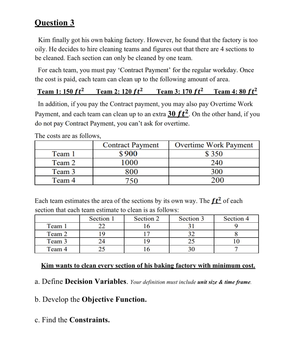 Question 3
Kim finally got his own baking factory. However, he found that the factory is too
oily. He decides to hire cleaning teams and figures out that there are 4 sections to
be cleaned. Each section can only be cleaned by one team.
For each team, you must pay 'Contract Payment' for the regular workday. Once
the cost is paid, each team can clean up to the following amount of area.
Team 1: 150 ft² Team 2: 120 ft² Team 3: 170 ft² Team 4: 80 ft²
In addition, if you pay the Contract payment, you may also pay Overtime Work
Payment, and each team can clean up to an extra 30 ft². On the other hand, if you
do not pay Contract Payment, you can't ask for overtime.
The costs are as follows,
Team 1
Team 2
Team 3
Team 4
Contract Payment
$ 900
1000
800
750
Team 1
Team 2
Team 3
Team 4
Each team estimates the area of the sections by its own way. The ft² of each
section that each team estimate to clean is as follows:
Section 1
22
19
24
25
Overtime Work Payment
$350
240
300
200
Section 2
16
17
19
16
c. Find the Constraints.
Section 3
31
32
25
30
Section 4
9
8
10
7
Kim wants to clean every section of his baking factory with minimum cost.
a. Define Decision Variables. Your definition must include unit size & time frame.
b. Develop the Objective Function.