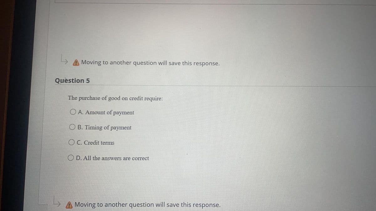 Moving to another question will save this response.
Question 5
The purchase of good on credit require:
O A. Amount of
payment
O B. Timing of payment
O C. Credit terms
O D. All the answers are correct
Moving to another question will save this response.
