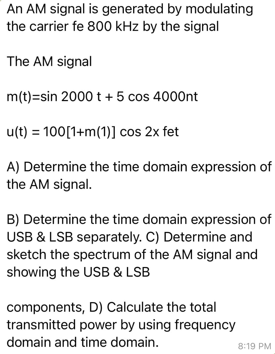 An AM signal is generated by modulating
the carrier fe 800 kHz by the signal
The AM signal
m(t)=sin 2000 t + 5 cos 4000nt
u(t) = 100[1+m(1)] cos 2x fet
A) Determine the time domain expression of
the AM signal.
B) Determine the time domain expression of
USB & LSB separately. C) Determine and
sketch the spectrum of the AM signal and
showing the USB & LSB
components, D) Calculate the total
transmitted power by using frequency
domain and time domain.
8:19 PM