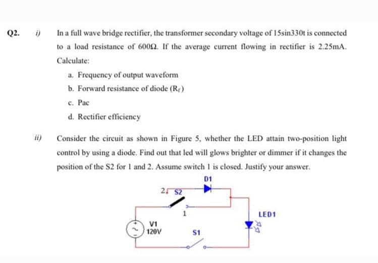 In a full wave bridge rectifier, the transformer secondary voltage of 15sin330t is connected
to a load resistance of 6002. If the average current flowing in rectifier is 2.25mA.
Calculate:
a. Frequency of output waveform
b. Forward resistance of diode (R)
c. Pac
d. Rectifier efficiency
