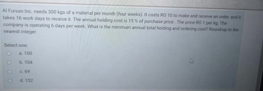 Al Fursan Inc. needs 300 kgs of a material per month (four weeks). It costs RO 10 to make and receive an order, and it
takes 16 work days to receive it. The annual holding cost is 15% of purchase price. The price RO 1 per kg. The
company is operating 6 days per week. What is the minimum annual total holding and ordering cost? Round-up to the
nearest integer
Select one:
a. 100
b. 104
47
c. 69
d. 152
