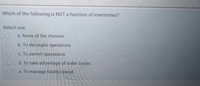 Which of the following is NOT a function of inventories?
Select one:
a. None of the choices
b. To decouple operations
c. To permit operations
d. To take advantage of order cycles
e. To manage facility layout
