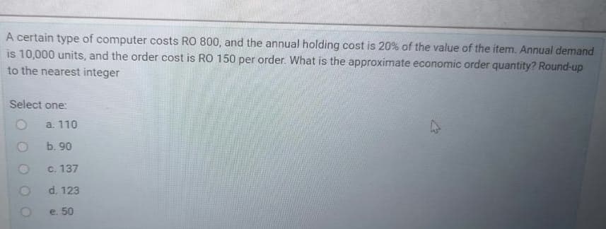 A certain type of computer costs RO 800, and the annual holding cost is 20% of the value of the item. Annual demand
is 10,000 units, and the order cost is RO 150 per order. What is the approximate economic order quantity? Round-up
to the nearest integer
Select one:
a. 110
b. 90
c. 137
d. 123
e. 50
