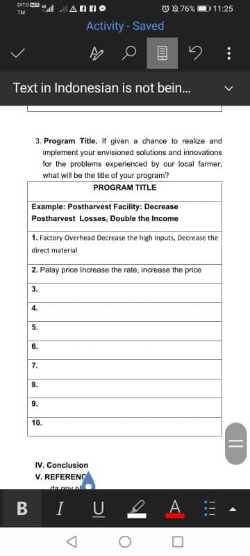 DITO
ON 76%D11:25
TM
Activity-Saved
Text in Indonesian is not bein.
3, Program Title. If given a chance to realize and
implement your envisioned solutions and innovations
for the problems experienced by our local farmer,
what will be the tile of your program?
PROGRAM TITLE
Example: Postharvest Facility: Decrease
Postharvest Losses, Double the Income
1. Factory Overhead Decrease the high inputs, Decrease the
direct material
2. Palay price Increase the rate, increase the price
3.
4.
5.
6.
7.
8.
9.
10.
IV. Conclusion
V. REFERENC
de gov pl
I U 2
