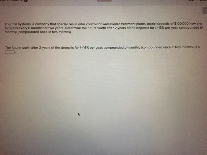 Thermal Systems, a company that specializes in odor control for wastewater treatment plants, made deposits of $100,000 now and
$25,000 every 6 months for two years. Determine the future worth after 2 years of the deposits for i=16% per year, compounded bi-
monthly (compounded once in two months).
The future worth after 2 years of the deposits for / -16% per year, compounded bi-monthly (compounded once in two months) is $