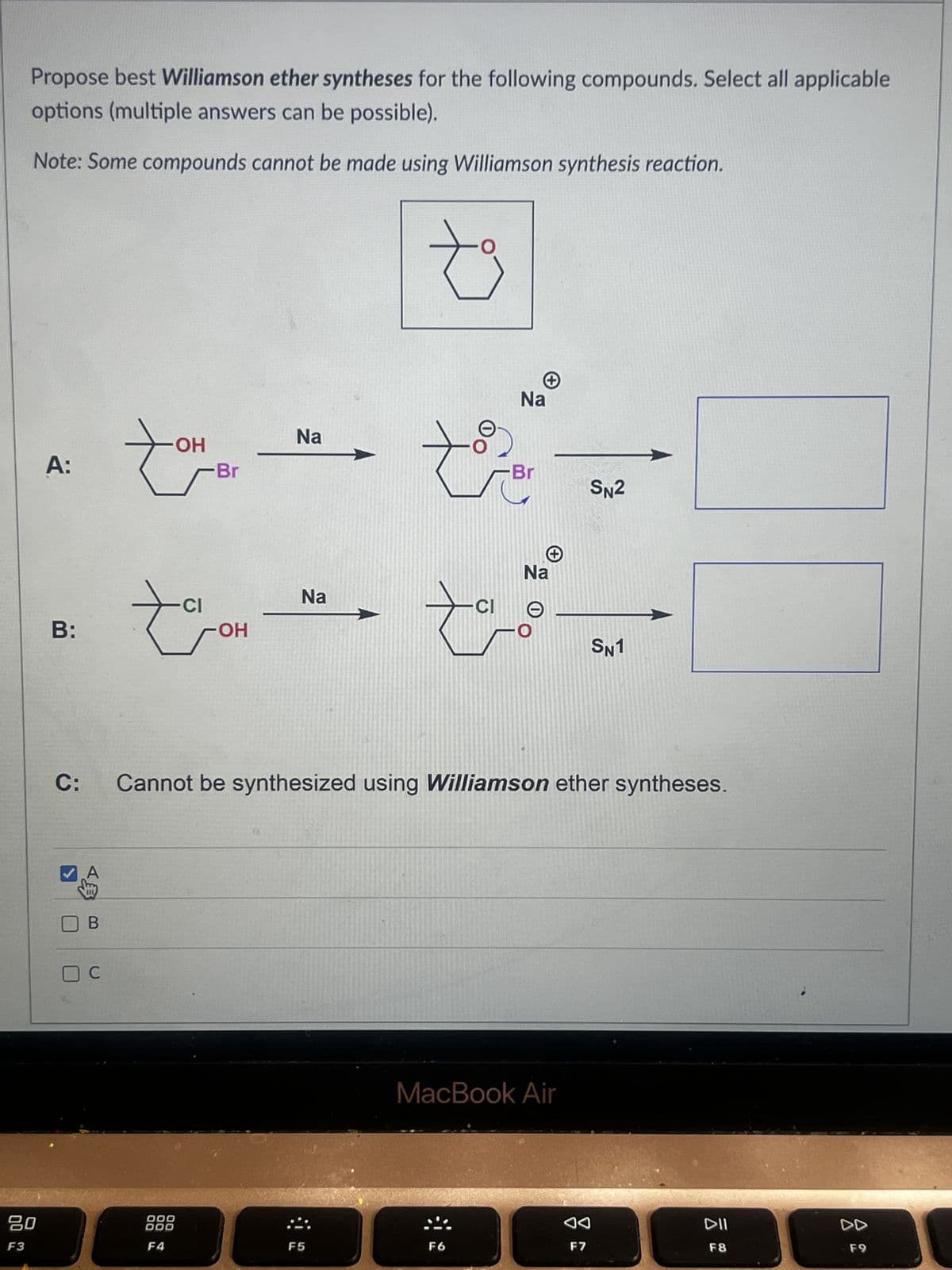 Propose best Williamson ether syntheses for the following compounds. Select all applicable
options (multiple answers can be possible).
Note: Some compounds cannot be made using Williamson synthesis reaction.
ـيـة
A:
-OH
Na
Na
Br
-Br
SN2
Na
CI
B:
-OH
C:
B
☐ C
-CI
Na
O
SN1
Cannot be synthesized using Williamson ether syntheses.
MacBook Air
80
000
AA
DII
F3
F4
F5
F6
F7
F8
DD
F9