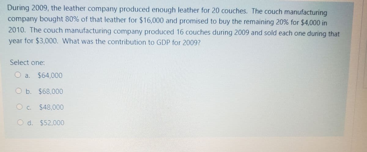 During 2009, the leather company produced enough leather for 20 couches. The couch manufacturing
company bought 80% of that leather for $16,000 and promised to buy the remaining 20% for $4,000 in
2010. The couch manufacturing company produced 16 couches during 2009 and sold each one during that
year for $3,000. What was the contribution to GDP for 2009?
Select one:
a. $64,000
O b. $68,000
O C. $48,000
O d. $52,000
