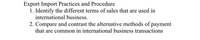 Export Import Practices and Procedure
1. Identify the different terms of sales that are used in
international business.
2. Compare and contrast the alternative methods of payment
that are common in international business transactions