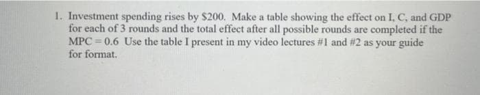 1. Investment spending rises by $200. Make a table showing the effect on I, C, and GDP
for each of 3 rounds and the total effect after all possible rounds are completed if the
MPC=0.6 Use the table I present in my video lectures #1 and #2 as your guide
for format.