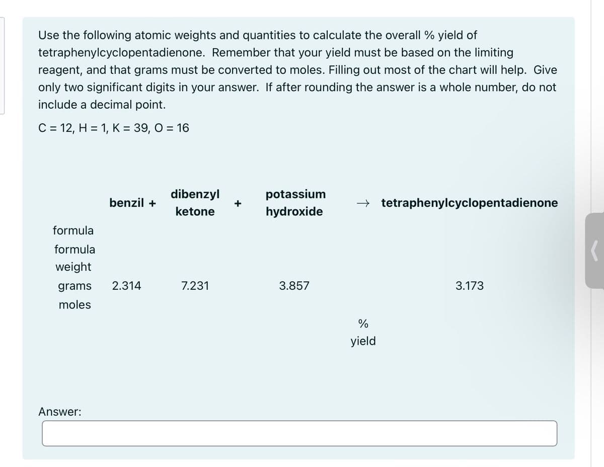 Use the following atomic weights and quantities to calculate the overall % yield of
tetraphenylcyclopentadienone. Remember that your yield must be based on the limiting
reagent, and that grams must be converted to moles. Filling out most of the chart will help. Give
only two significant digits in your answer. If after rounding the answer is a whole number, do not
include a decimal point.
C = 12, H = 1, K = 39, O = 16
benzil +
dibenzyl
ketone
potassium
+
→ tetraphenylcyclopentadienone
hydroxide
formula
formula
weight
grams
2.314
7.231
3.857
3.173
moles
Answer:
%
yield