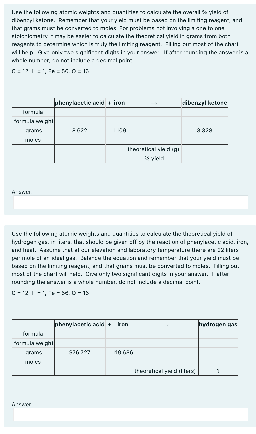 Use the following atomic weights and quantities to calculate the overall % yield of
dibenzyl ketone. Remember that your yield must be based on the limiting reagent, and
that grams must be converted to moles. For problems not involving a one to one
stoichiometry it may be easier to calculate the theoretical yield in grams from both
reagents to determine which is truly the limiting reagent. Filling out most of the chart
will help. Give only two significant digits in your answer. If after rounding the answer is a
whole number, do not include a decimal point.
C = 12, H = 1, Fe = 56, 0 = 16
formula
formula weight|
grams
moles
Answer:
phenylacetic acid + iron
dibenzyl ketone
8.622
1.109
theoretical yield (g)
% yield
3.328
Use the following atomic weights and quantities to calculate the theoretical yield of
hydrogen gas, in liters, that should be given off by the reaction of phenylacetic acid, iron,
and heat. Assume that at our elevation and laboratory temperature there are 22 liters
per mole of an ideal gas. Balance the equation and remember that your yield must be
based on the limiting reagent, and that grams must be converted to moles. Filling out
most of the chart will help. Give only two significant digits in your answer. If after
rounding the answer is a whole number, do not include a decimal point.
C = 12, H = 1, Fe = 56, 0 = 16
formula
formula weight
grams
moles
Answer:
phenylacetic acid + iron
976.727
119.636
hydrogen gas
theoretical yield (liters)
?