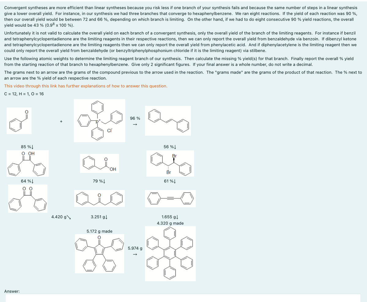 Convergent syntheses are more efficient than linear syntheses because you risk less if one branch of your synthesis fails and because the same number of steps in a linear synthesis
give a lower overall yield. For instance, in our synthesis we had three branches that converge to hexaphenylbenzene. We ran eight reactions. If the yield of each reaction was 90%,
then our overall yield would be between 72 and 66 %, depending on which branch is limiting. On the other hand, if we had to do eight consecutive 90 % yield reactions, the overall
yield would be 43% (0.98 x 100 %).
Unfortunately it is not valid to calculate the overall yield on each branch of a convergent synthesis, only the overall yield of the branch of the limiting reagents. For instance if benzil
and tetraphenylcyclopentadienone are the limiting reagents in their respective reactions, then we can only report the overall yield from benzaldehyde via benzoin. If dibenzyl ketone
and tetraphenylcyclopentadienone are the limiting reagents then we can only report the overall yield from phenylacetic acid. And if diphenylacetylene is the limiting reagent then we
could only report the overall yield from benzaldehyde (or benzyltriphenylphosphonium chloride if it is the limiting reagent) via stilbene.
Use the following atomic weights to determine the limiting reagent branch of our synthesis. Then calculate the missing % yield(s) for that branch. Finally report the overall % yield
from the starting reaction of that branch to hexaphenylbenzene. Give only 2 significant figures. If your final answer is a whole number, do not write a decimal.
The grams next to an arrow are the grams of the compound previous to the arrow used in the reaction. The "grams made" are the grams of the product of that reaction. The % next to
an arrow are the % yield of each respective reaction.
This video through this link has further explanations of how to answer this question.
C = 12, H = 1, O = 16
Answer:
85%
O OH
64%
96 %
+
cr
56%
Br
79%↓
OH
61%↓
4.420 g
3.251 g↓
5.172 g made
5.974 g
1.655 g↓
4.320 g made