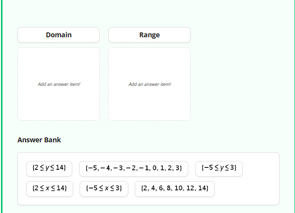 Domain
Add an answer item!
Answer Bank
(2 ≤ y ≤ 14)
(2 ≤ x ≤ 14}
Range
{-5≤x≤3}
Add an answer item!
(-5,-4,-3,-2,-1, 0, 1, 2, 3)
{-5≤y≤3)
(2, 4, 6, 8, 10, 12, 14}