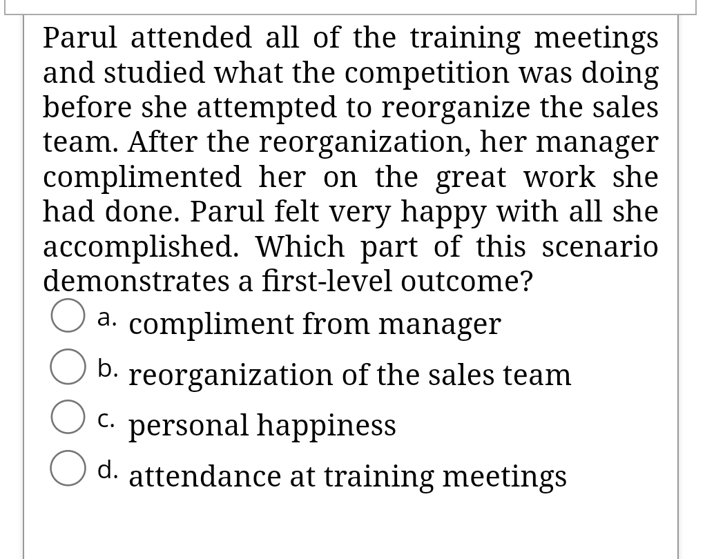 Parul attended all of the training meetings
and studied what the competition was doing
before she attempted to reorganize the sales
team. After the reorganization, her manager
complimented her on the great work she
had done. Parul felt very happy with all she
accomplished. Which part of this scenario
demonstrates a first-level outcome?
a. compliment from manager
b.
reorganization of the sales team
C. personal happiness
d. attendance at training meetings
