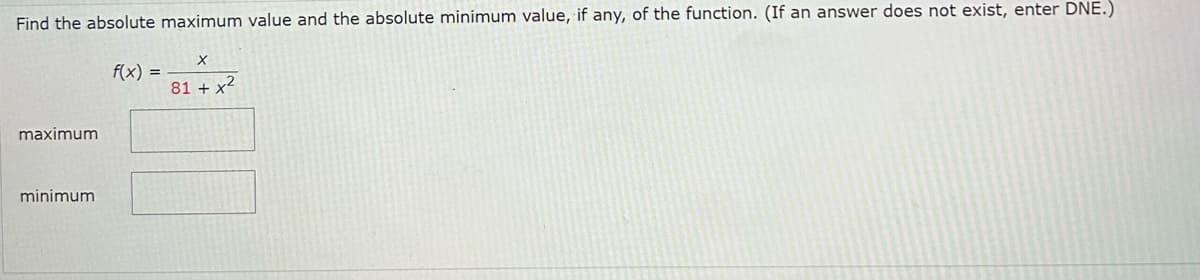 Find the absolute maximum value and the absolute minimum value, if any, of the function. (If an answer does not exist, enter DNE.)
maximum
minimum.
f(x) =
X
81 + x²