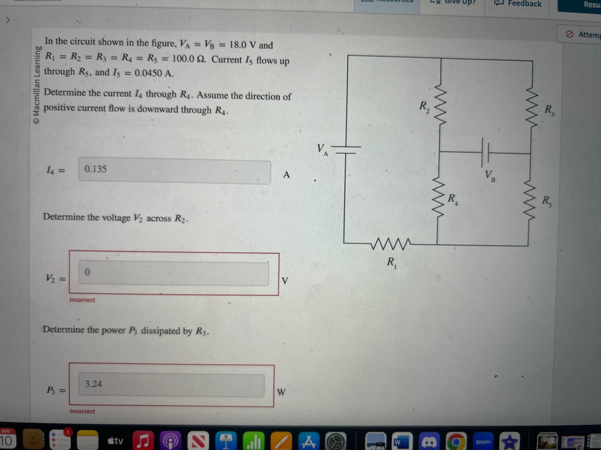 APR
10
Macmillan Learning
In the circuit shown in the figure, VA = VB = 18.0 V and
R₁ = R₂ = R3 = R4 = Rs = 100.0 2. Current Is flows up
through Rs, and Is = 0.0450 A.
Determine the current I4 through R4. Assume the direction of
positive current flow is downward through R4.
I4 =
Determine the voltage V₂ across R₂.
V₂ =
0.135
P3 =
0
Incorrect
Determine the power P3 dissipated by R3.
3.24
Incorrect
tv
V
W
www
R₁
3
www
8
Up?
zoom
Feedback
wwww
R₂
R₁
Resur
Attemp