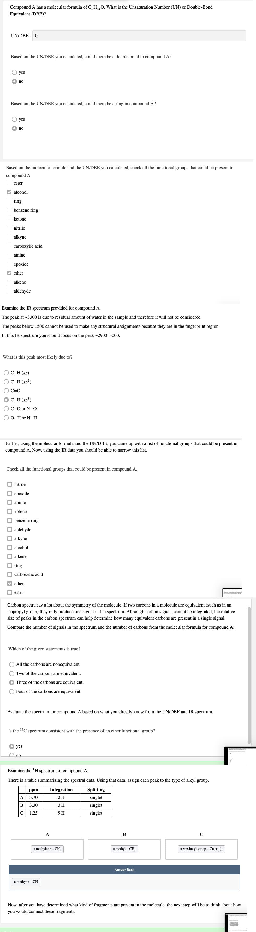 Compound A has a molecular formula of C,H0. What is the Unsaturation Number (UN) or Double-Bond
Equivalent (DBE)?
UN/DBE:
Based on the UN/DBE you calculated, could there be a double bond in compound A?
yes
no
Based on the UN/DBE you calculated, could there be a ring in compound A?
yes
no
Based on the molecular formula and the UN/DBE you calculated, check all the functional groups that could be present in
compound A.
O ester
V alcohol
O ring
O benzene ring
O ketone
O nitrile
O alkyne
O carboxylic acid
O amine
О ерохide
V ether
O alkene
O aldehyde
Examine the IR spectrum provided for compound A.
The peak at ~3300 is due to residual amount of water in the sample and therefore it will not be considered.
The peaks below 1500 cannot be used to make any structural assignments because they are in the fingerprint region.
In this IR spectrum you should focus on the peak ~2900-3000.
What is this peak most likely due to?
O C-H (sp)
C-H (sp?)
C=0
C-H (sp³)
OC-O or N-0
О 0-Hor N-н
Earlier, using
molecular
and
UN/DBE, you came up with a
tional groups
could be present in
compound A. Now, using the IR data you should be able to narrow this list.
Check all the functional groups that could be present in compound A.
O nitrile
O epoxide
I amine
|| ketone
O benzene ring
O aldehyde
O alkyne
O alcohol
O alkene
O ring
O carboxylic acid
V ether
I ester
Carbon spectra say a lot about the symmetry of the molecule. If two carbons in a molecule are equivalent (such as in an
isopropyl group) they only produce one signal in the spectrum. Although carbon signals cannot be integrated, the relative
size of peaks in the carbon spectrum can help determine how many equivalent carbons are present in a single signal.
Compare the number of signals in the spectrum and the number of carbons from the molecular formula for compound A.
Which of the given statements is true?
O All the carbons are nonequivalent.
O Two of the carbons are equivalent.
Three of the carbons are equivalent.
Four of the carbons are equivalent.
Evaluate the spectrum for compound A based on what you already know from the UN/DBE and IR spectrum.
Is the 13C spectrum consistent with the presence of an ether functional group?
О yes
O no
Examine the 'H spectrum of compound A.
There is a table summarizing the spectral data. Using that data, assign each peak to the type of alkyl group.
ppm
Integration
Splitting
A
3.70
2H
singlet
В
3.30
3H
singlet
1.25
9H
singlet
A
В
C
a methylene – CH,
a methyl – CH,
a tert-butyl group - C(CH,),
Answer Bank
a methyne – CH
Now, after you have determined what kind of fragments are present in the molecule, the next step will be to think about how
you would connect these fragments.
O O
