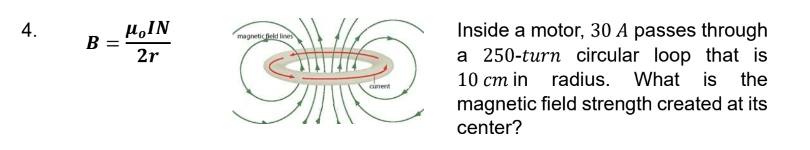 4.
B
MOIN
magnetic field lines
=
2r
current
Inside a motor, 30 A passes through
a 250-turn circular loop that is
10 cm in radius. What is the
magnetic field strength created at its
center?