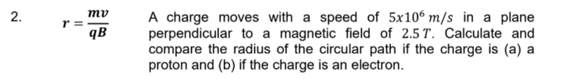 2.
r =
mv
qB
A charge moves with a speed of 5x106 m/s in a plane
perpendicular to a magnetic field of 2.5 T. Calculate and
compare the radius of the circular path if the charge is (a) a
proton and (b) if the charge is an electron.