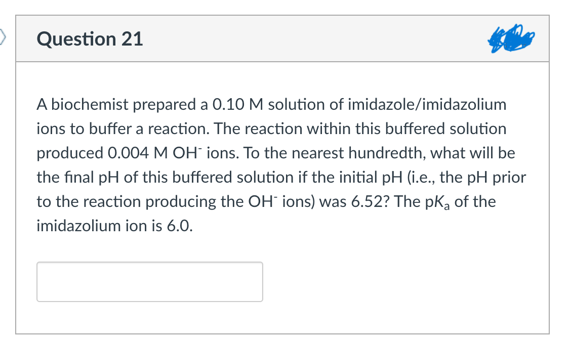 Question 21
A biochemist prepared a 0.10 M solution of imidazole/imidazolium
ions to buffer a reaction. The reaction within this buffered solution
produced 0.004 M OH- ions. To the nearest hundredth, what will be
the final pH of this buffered solution if the initial pH (i.e., the pH prior
to the reaction producing the OH ions) was 6.52? The pka of the
imidazolium ion is 6.0.