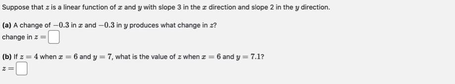 Suppose that z is a linear function of and y with slope 3 in the direction and slope 2 in the y direction.
(a) A change of -0.3 in x and -0.3 in y produces what change in z?
change in z =
(b) If z = 4 when x = 6 and y = 7, what is the value of z when x = 6 and y = 7.1?
2 =