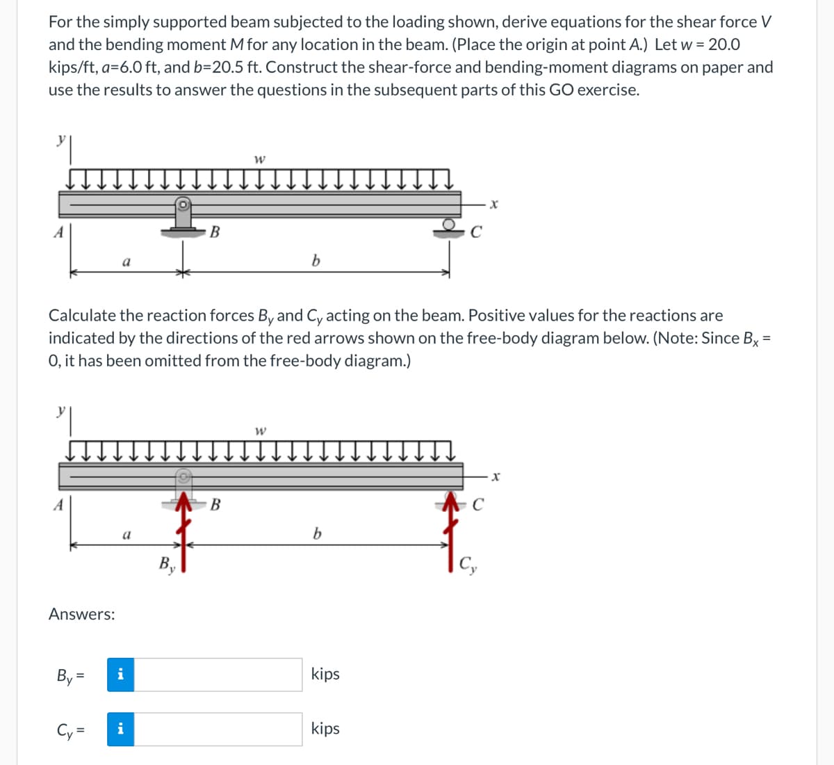 For the simply supported beam subjected to the loading shown, derive equations for the shear force V
and the bending moment M for any location in the beam. (Place the origin at point A.) Let w = 20.0
kips/ft, a=6.0 ft, and b=20.5 ft. Construct the shear-force and bending-moment diagrams on paper and
use the results to answer the questions in the subsequent parts of this GO exercise.
y
A
A
Answers:
By
a
=
Calculate the reaction forces By and Cy acting on the beam. Positive values for the reactions are
indicated by the directions of the red arrows shown on the free-body diagram below. (Note: Since Bx =
O, it has been omitted from the free-body diagram.)
=
a
i
B
Cy i
=
W
B
b
W
b
kips
X
kips
X