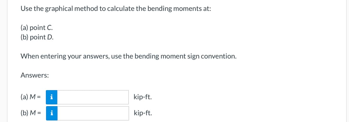 Use the graphical method to calculate the bending moments at:
(a) point C.
(b) point D.
When entering your answers, use the bending moment sign convention.
Answers:
(a) M =
(b) M =
i
i
kip-ft.
kip-ft.