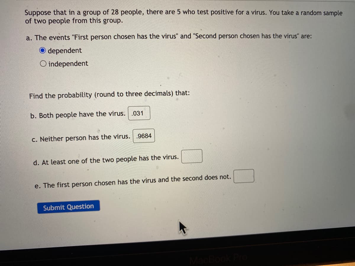 Suppose that in a group of 28 people, there are 5 who test positive for a virus. You take a random sample
of two people from this group.
a. The events "First person chosen has the virus" and "Second person chosen has the virus" are:
O dependent
O independent
Find the probability (round to three decimals) that:
b. Both people have the virus. .031
c. Neither person has the virus.
.9684
d. At least one of the two people has the virus.
e. The first person chosen has the virus and the second does not.
Submit Question
MacBook Pro
