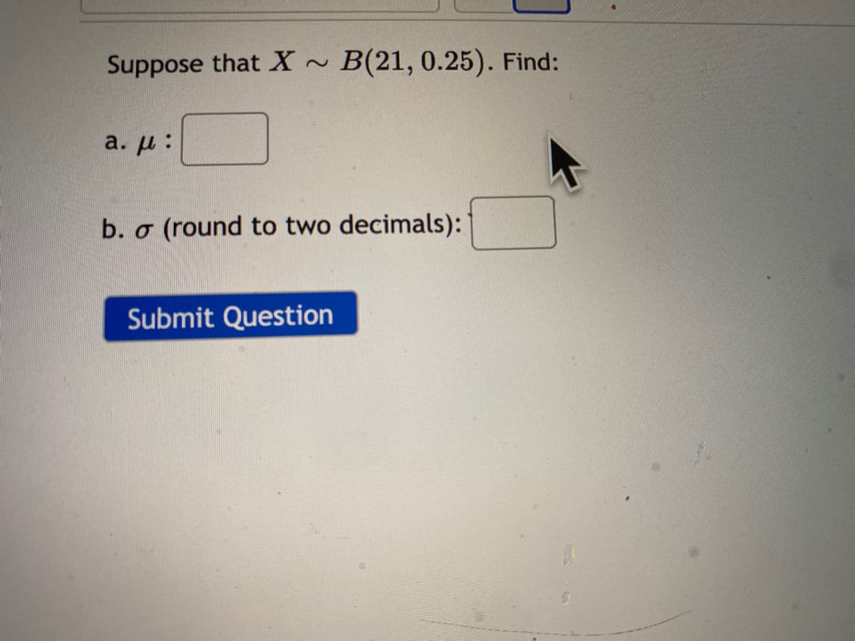 Suppose that X ~ B(21, 0.25). Find:
a. u :
b. o
(round to two decimals):
Submit Question
