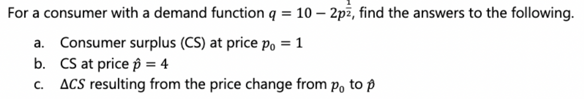 For a consumer with a demand function q = 10 - 2pz, find the answers to the following.
a.
Consumer surplus (CS) at price po = 1
b.
CS at price p = 4
C. ACS resulting from the price change from po to p