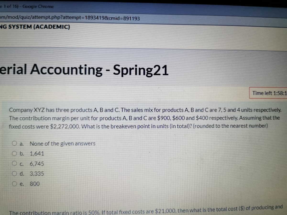 e 1 of 16)- Google Chrome
om/mod/quiz/attempt.php?attempt3D1893419&cmid%3891193
NG SYSTEM (ACADEMIC)
erial Accounting - Spring21
%3
Time left 1:58:1
Company XYZ has three products A, B and C. The sales mix for products A, B and C are 7,5 and 4 units respectively.
The contribution margin per unit for products A, B and C are $900, $600 and $400 respectively. Assuming that the
fixed costs were $2,272,000. What is the breakeven point in units (in total)? (rounded to the nearest number)
O a.
None of the given answers
O b. 1,641
O c. 6,745
O d. 3,335
O e.
800
The contribution margin ratio is 50%. If total fixed costs are $21.000, then what is the total cost ($) of producing and
