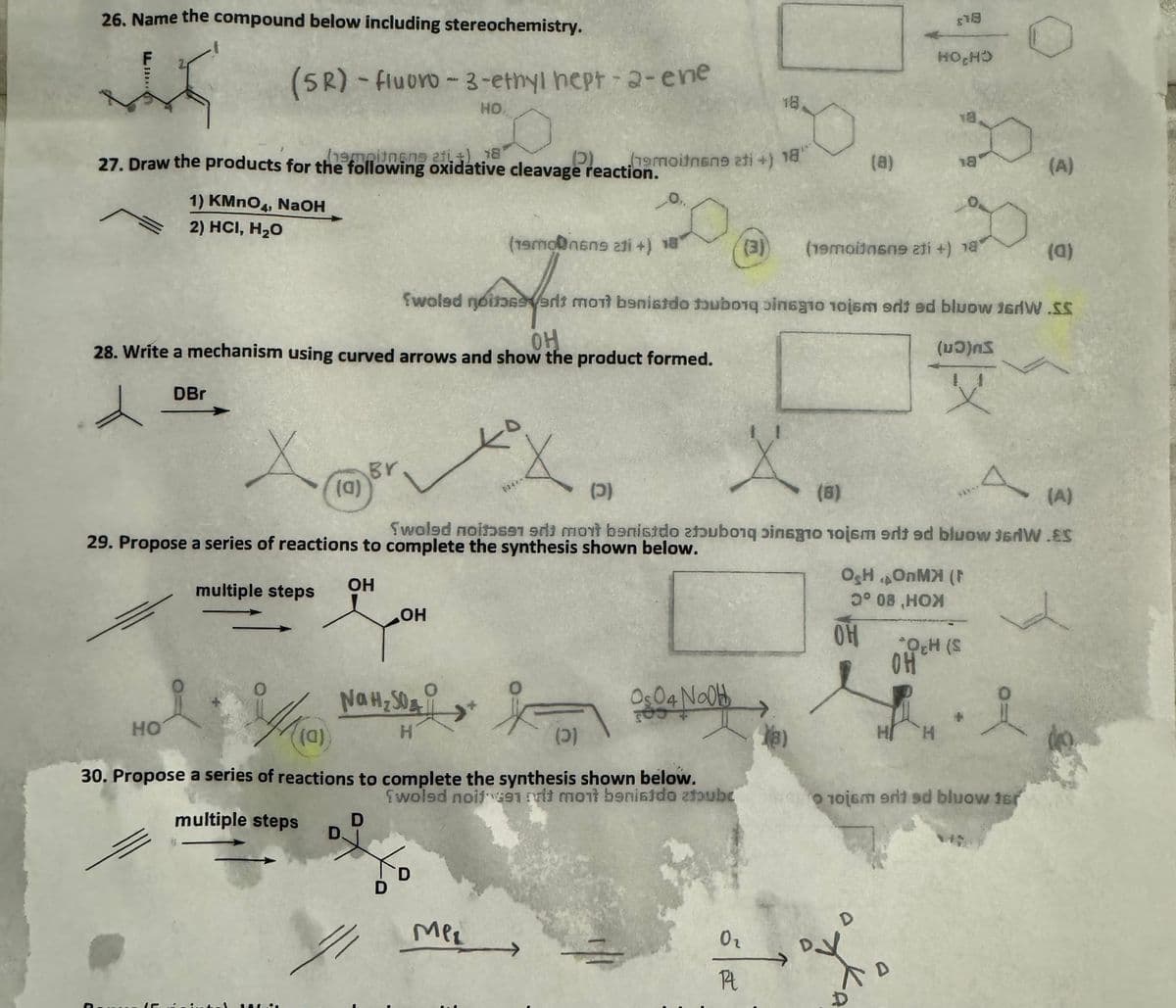 26. Name the compound below including stereochemistry.
(SR) -fluoro-3-ethyl hept-2-ene
HO
18
HOCHD
27. Draw the products for the following oxidative cleavage reaction.
hempinene 21+)
(2)
19moitnene ati +) 18
(a)
18
1) KMnO4, NaOH
2) HCI, H₂O
(19mon6n9 211 +) 18
(3)
(19moins09 211 +) 18
(A) (T)
fweled noites erit mort benistdo tubong binago 10j6m srited bluow 16NW.SS
OH
28. Write a mechanism using curved arrows and show the product formed.
DBr
Br
(a)
X
(כ)
(8)
()
X
A
(A)
Swoled noisen 9d3 mont banisido atubong pinsgio roism erit ed bluow JsdW.ES
29. Propose a series of reactions to complete the synthesis shown below.
OH
multiple steps
OH
OH OMX (F
3° 08.HOX
HO
Na H₂SO
&
H
(a)
OH
OCH (S
OH
Os04 NaOH
(2)
H
30. Propose a series of reactions to complete the synthesis shown below.
Swoled noise mit mont banisido zfubc
10j6m erit ad bluow ter
multiple steps
D
D.
D
D
Mer
02
Rt
D
D