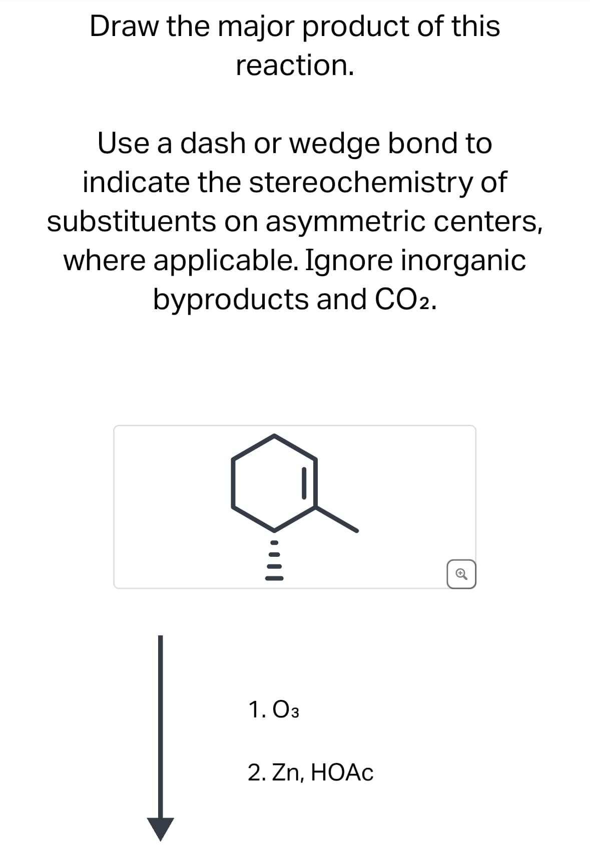 Draw the major product of this
reaction.
Use a dash or wedge bond to
indicate the stereochemistry of
substituents on asymmetric centers,
where applicable. Ignore inorganic
byproducts and CO2.
1. 03
2. Zn, HOAC
+