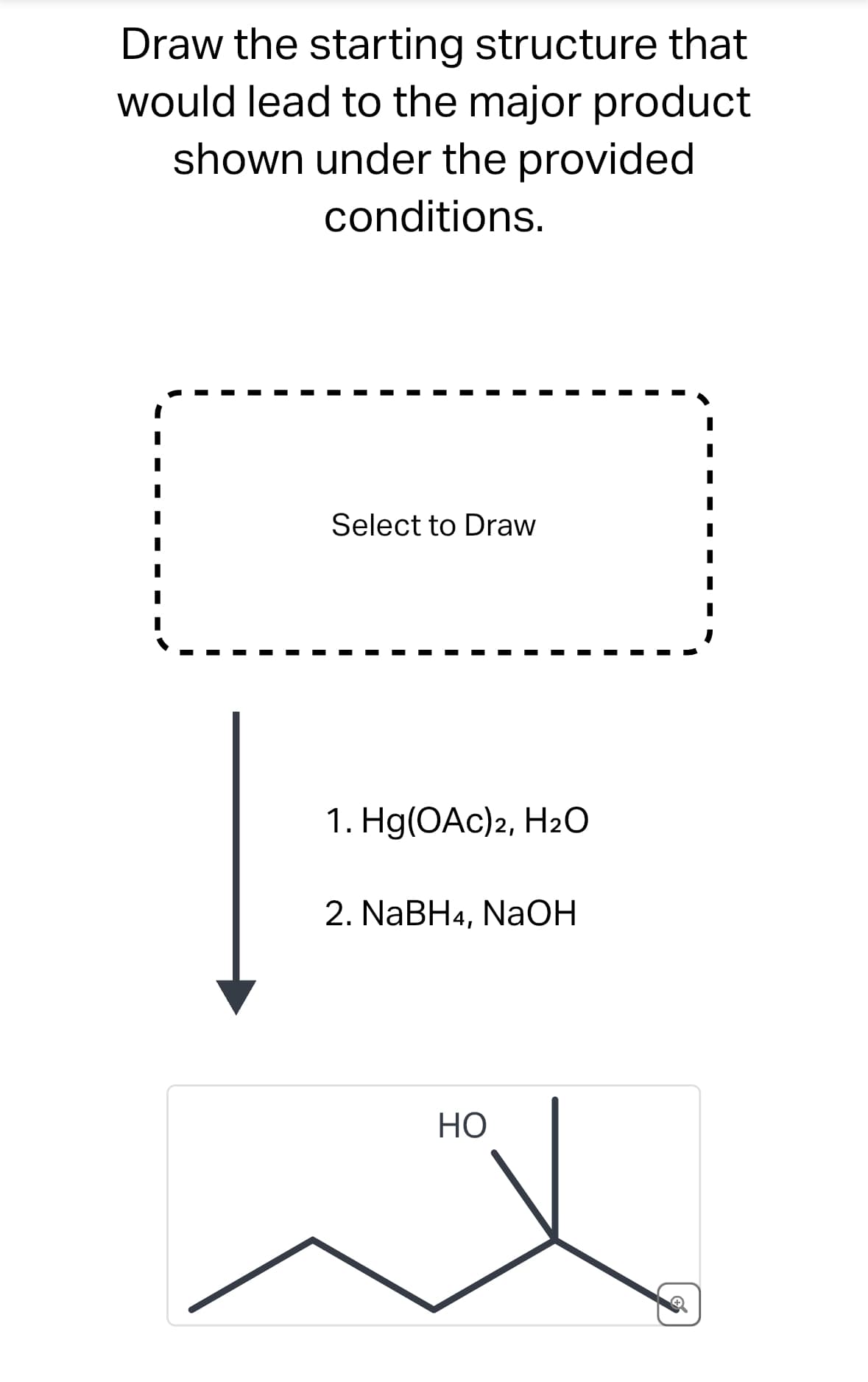 Draw the starting structure that
would lead to the major product
shown under the provided
conditions.
Select to Draw
1. Hg(OAc)2, H2O
2. NaBH4, NaOH
HO