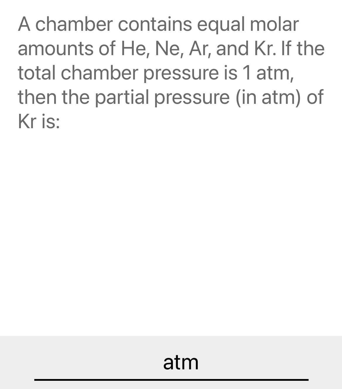 A chamber contains equal molar
amounts of He, Ne, Ar, and Kr. If the
total chamber pressure is 1 atm,
then the partial pressure (in atm) of
Kr is:
atm