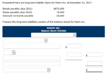 Presented here are long-term liability itema for Marin Inc. at December 31, 2017.
Bonds payable (due 2021)
$870,000
Notes payable (due 2019)
79,000
Discount on bonds payable
30,000
Prepare the long term labikties section of the balance sheet for Marin inc.
MARIN INC.
Ralance Sheet (Parta)
