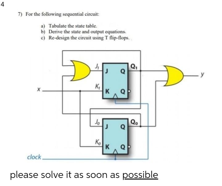 4
7) For the following sequential circuit:
a) Tabulate the state table.
b) Derive the state and output equations.
c) Re-design the circuit using T flip-flops.
Q1
Q
-y
K,
K QP
Jo
Qo
Q
Ko
K
Q
clock.
please solve it as soon as possible
