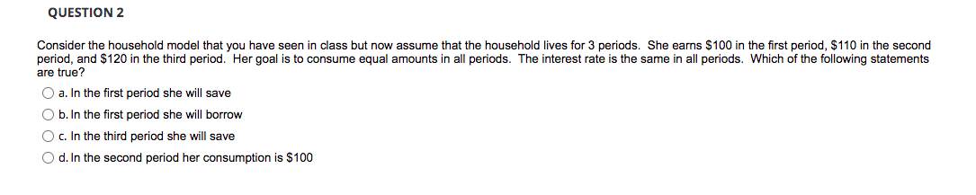 QUESTION 2
Consider the household model that you have seen in class but now assume that the household lives for 3 periods. She earns $100 in the first period, $110 in the second
period, and $120 in the third period. Her goal is to consume equal amounts in all periods. The interest rate is the same in all periods. Which of the following statements
are true?
O a. In the first period she will save
O b. In the first period she will borrow
O c. In the third period she will save
O d. In the second period her consumption is $100
