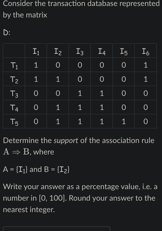 Consider the transaction database represented
by the matrix
D:
I₁
I₂
I3
I4 I5
Io
T1
1 0
0
0 0 1
T₂
1 1
0
0 0
1
T3
1
1 0
0
T4
0 1
1
T5
0
1
1 1
1
0
Determine the support of the association rule
A → B, where
A = {I₁} and B = {1₂}
Write your answer as a percentage value, i.e. a
number in [0, 100]. Round your answer to the
nearest integer.
O
O