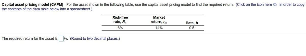 Capital asset pricing model (CAPM) For the asset shown in the following table, use the capital asset pricing model to find the required return. (Click on the icon here in order to copy
the contents of the data table below into a spreadsheet.)
Risk-free
Market
rate, RE
return, rm
Beta, b
6%
14%
0.5
The required return for the asset is %. (Round to two decimal places.)

