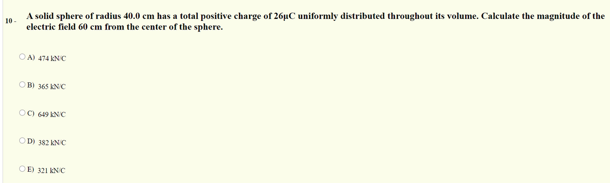 A solid sphere of radius 40.0 cm has a total positive charge of 26µC uniformly distributed throughout its volume. Calculate the magnitude of the
10 -
electric field 60 cm from the center of the sphere.
O A) 474 kN/C
B) 365 kN/C
O C) 649 kN/C
O D) 382 kN/C
O E) 321 kN/C
