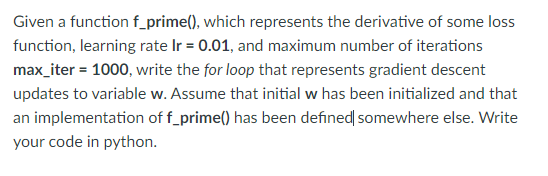 Given a function f_prime(), which represents the derivative of some loss
function, learning rate Ir = 0.01, and maximum number of iterations
max_iter = 1000, write the for loop that represents gradient descent
updates to variable w. Assume that initial w has been initialized and that
an implementation of f_prime() has been defined somewhere else. Write
your code in python.
