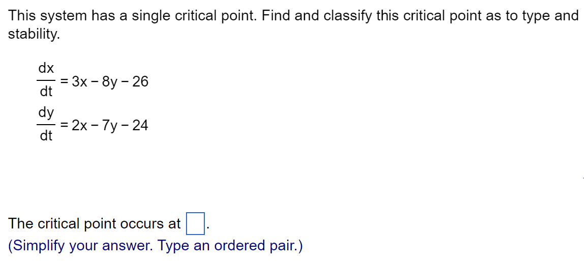 This system has a single critical point. Find and classify this critical point as to type and
stability.
dx
dt
dy
dt
=
= 3x -8y - 26
= 2x - 7y - 24
The critical point occurs at
(Simplify your answer. Type an ordered pair.)