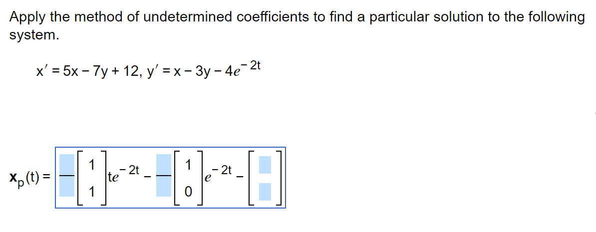 Apply the method of undetermined coefficients to find a particular solution to the following
system.
x' = 5x - 7y + 12, y'=x-3y -4e-2
- 2t
2t
-8-8-8
te
Xp (t) =
2t