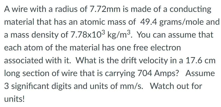 A wire with a radius of 7.72mm is made of a conducting
material that has an atomic mass of 49.4 grams/mole and
a mass density of 7.78x10³ kg/m³. You can assume that
each atom of the material has one free electron
associated with it. What is the drift velocity in a 17.6 cm
long section of wire that is carrying 704 Amps? Assume
3 significant digits and units of mm/s. Watch out for
units!