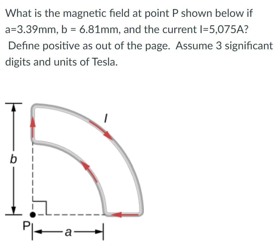 What is the magnetic field at point P shown below if
a=3.39mm, b = 6.81mm, and the current 1=5,075A?
Define positive as out of the page. Assume 3 significant
digits and units of Tesla.
b
....
—a—
1