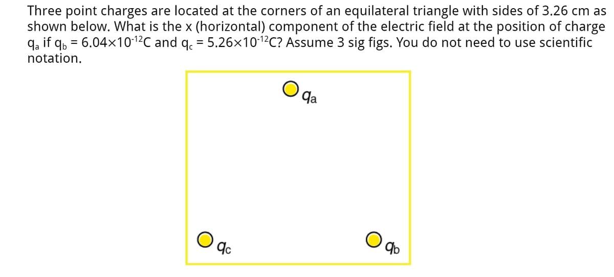 Three point charges are located at the corners of an equilateral triangle with sides of 3.26 cm as
shown below. What is the x (horizontal) component of the electric field at the position of charge
qa if qb= 6.04×10-¹²℃ and qc = 5.26×10-¹2C? Assume 3 sig figs. You do not need to use scientific
notation.
O
qc
qa
qb