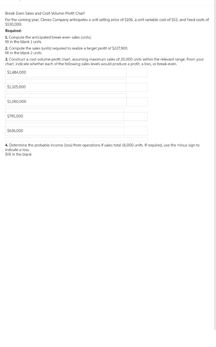 Break-Even Sales and Cost-Volume-Profit Chart
For the coming year, Cleves Company anticipates a unit selling price of $106, a unit variable cost of $53, and fixed costs of
$530,000.
Required:
1. Compute the anticipated break-even sales (units).
fill in the blank 1 units
2. Compute the sales (units) required to realize a target profit of $227,900.
fill in the blank 2 units
3. Construct a cost-volume-profit chart, assuming maximum sales of 20,000 units within the relevant range. From your
chart, indicate whether each of the following sales levels would produce a profit, a loss, or break-even.
$1,484,000
$1,325,000
$1,060,000
$795,000
$636,000
4. Determine the probable income (loss) from operations if sales total 16,000 units. If required, use the minus sign to
indicate a loss.
Sfill in the blank